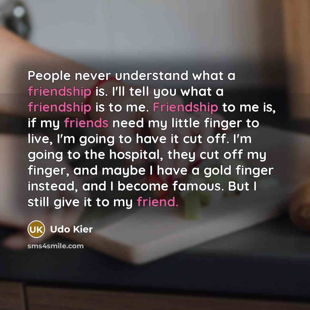 “People never understand what a friendship is. I'll tell you what a friendship is to me. Friendship to me is, if my friends need my little finger to live, I'm going to have it cut off. I'm going to the hospital, they cut off my finger, and maybe I have a gold finger instead, and I become famous…” quote by Udo Kier