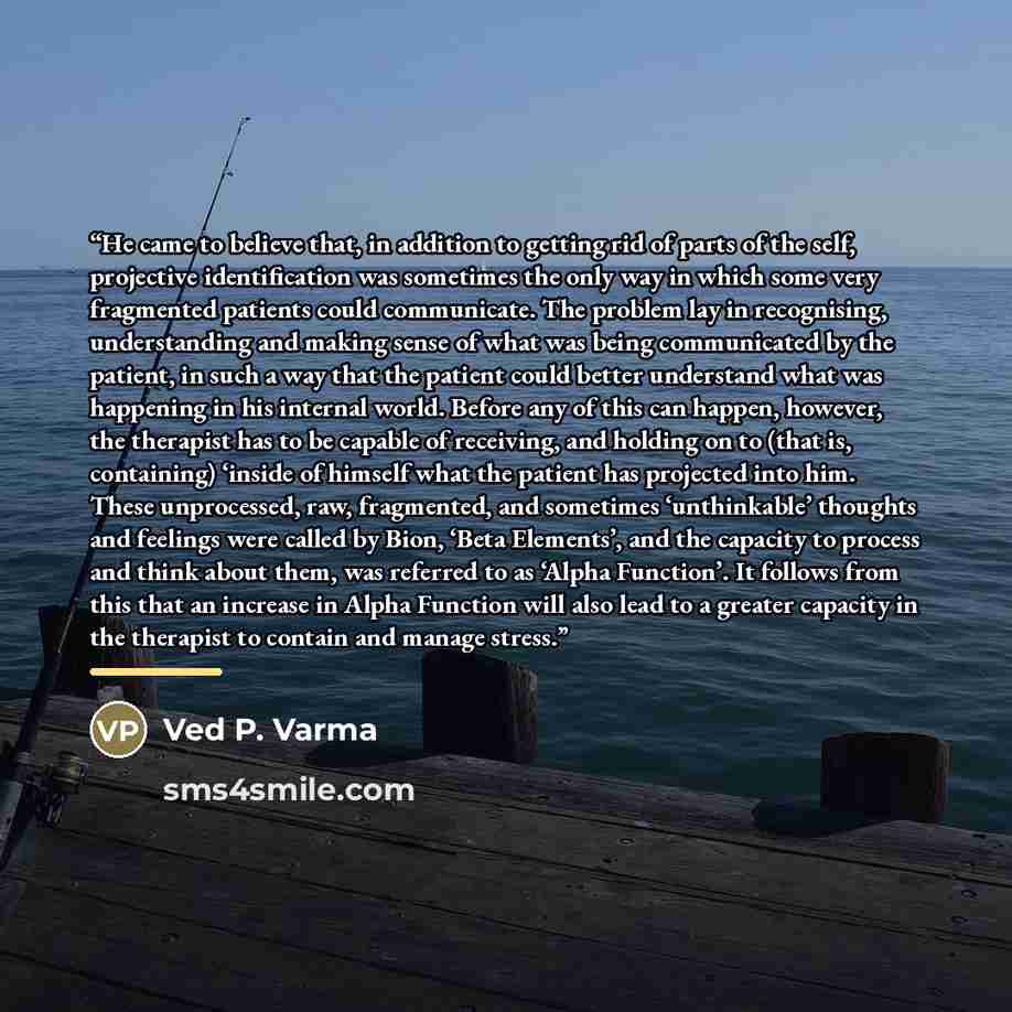 “He came to believe that, in addition to getting rid of parts of the self, projective identification was sometimes the only way in which some very fragmented patients could communicate. The problem lay in recognising, understanding and making sense of what was being communicated by the patient, in…” quote by Ved P. Varma