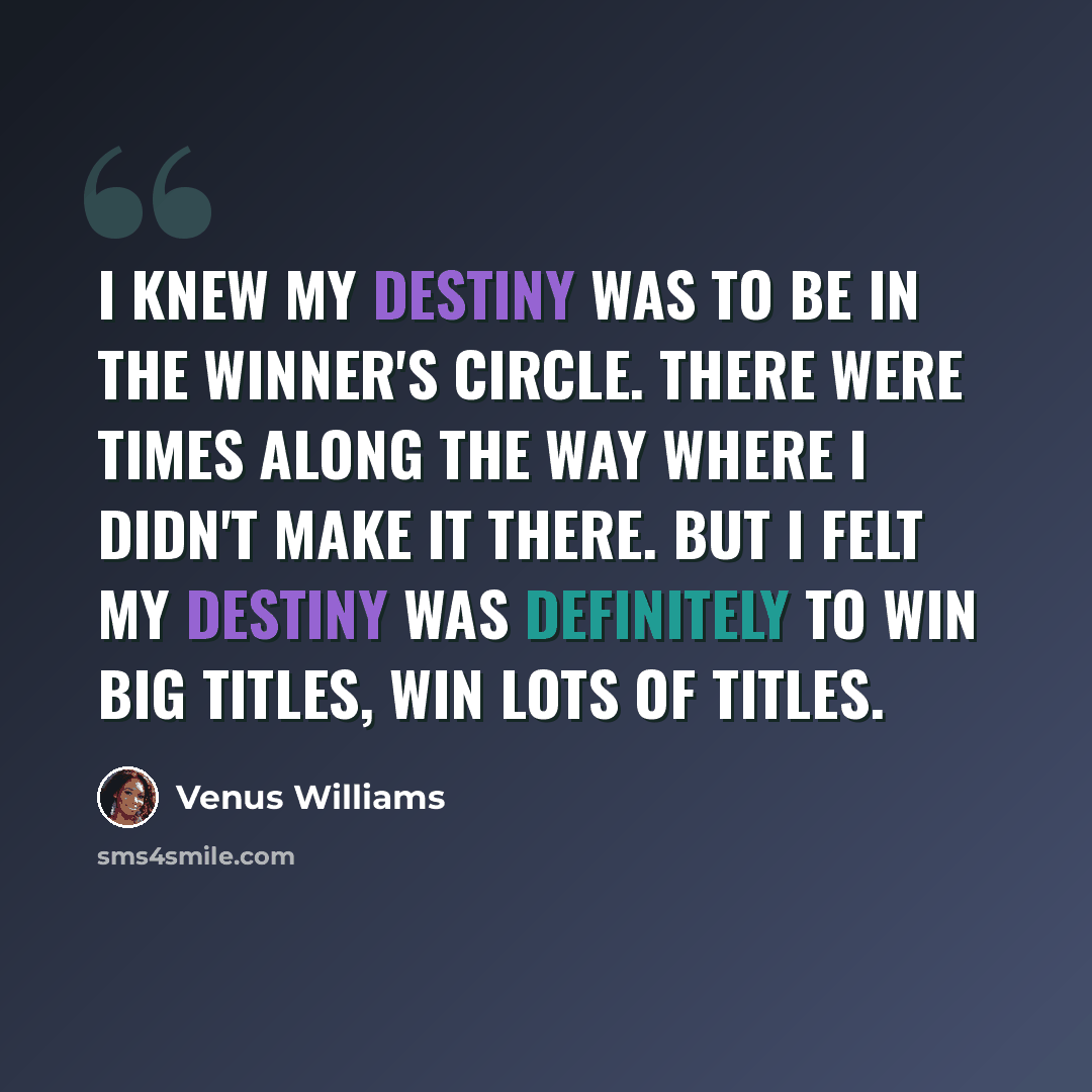 “I knew my destiny was to be in the winner's circle. There were times along the way where I didn't make it there. But I felt my destiny was definitely to win big titles, win lots of titles.” quote by Venus Williams