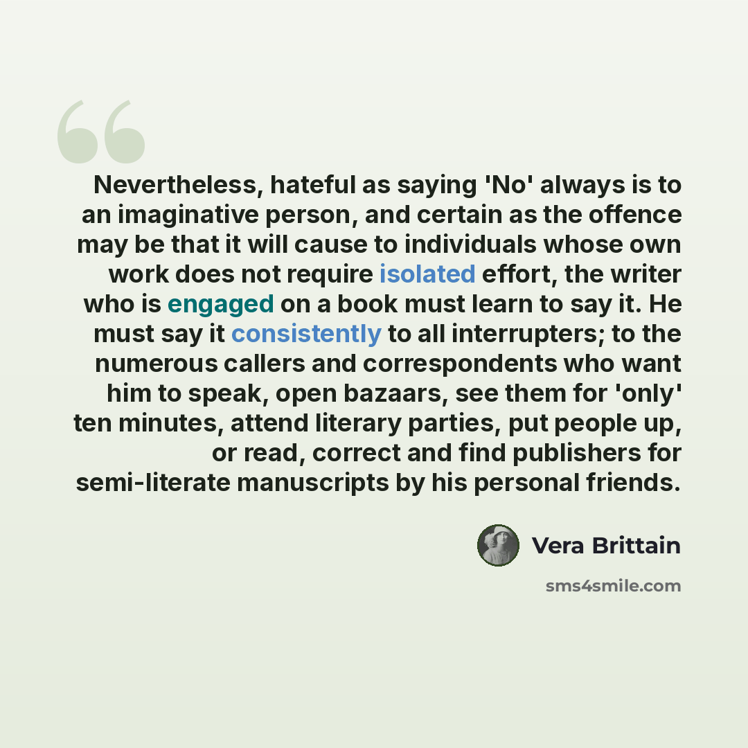 “Nevertheless, hateful as saying 'No' always is to an imaginative person, and certain as the offence may be that it will cause to individuals whose own work does not require isolated effort, the writer who is engaged on a book must learn to say it. He must say it consistently to all interrupters…” quote by Vera Brittain
