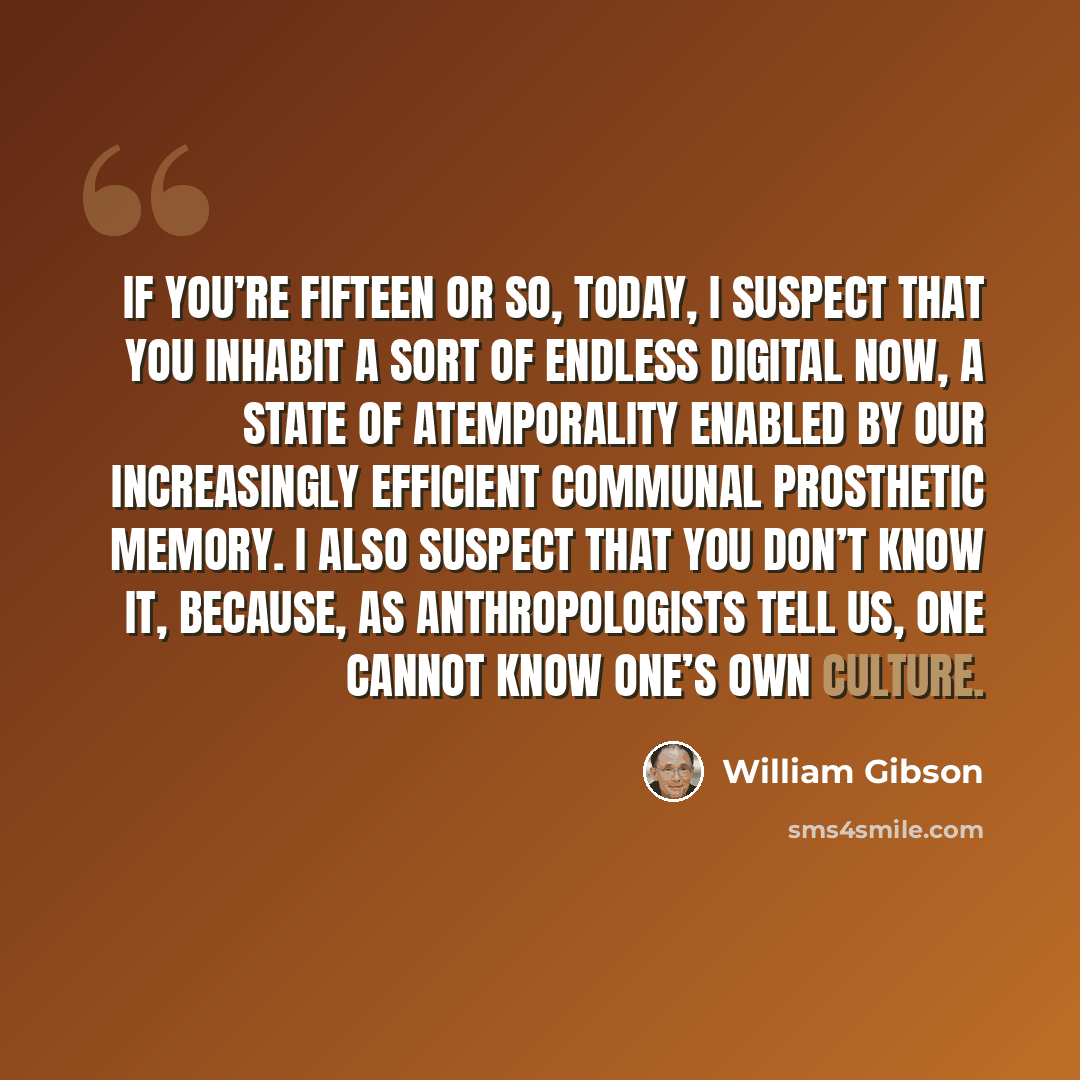 “If you’re fifteen or so, today, I suspect that you inhabit a sort of endless digital Now, a state of atemporality enabled by our increasingly efficient communal prosthetic memory. I also suspect that you don’t know it, because, as anthropologists tell us, one cannot know one’s own culture.” quote by William Gibson
