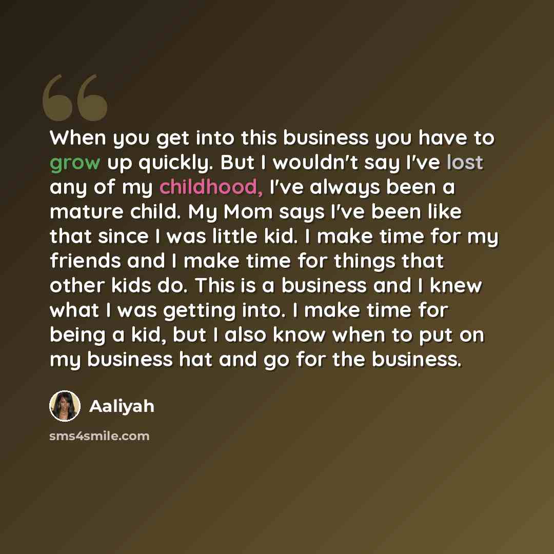 “When you get into this business you have to grow up quickly. But I wouldn't say I've lost any of my childhood, I've always been a mature child. My Mom says I've been like that since I was little kid. I make time for my friends and I make time for things that other kids do. This is a business and I…” quote by Aaliyah
