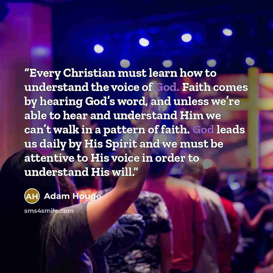 “Every Christian must learn how to understand the voice of God. Faith comes by hearing God’s word, and unless we’re able to hear and understand Him we can’t walk in a pattern of faith. God leads us daily by His Spirit and we must be attentive to His voice in order to understand His will.” quote by Adam Houge