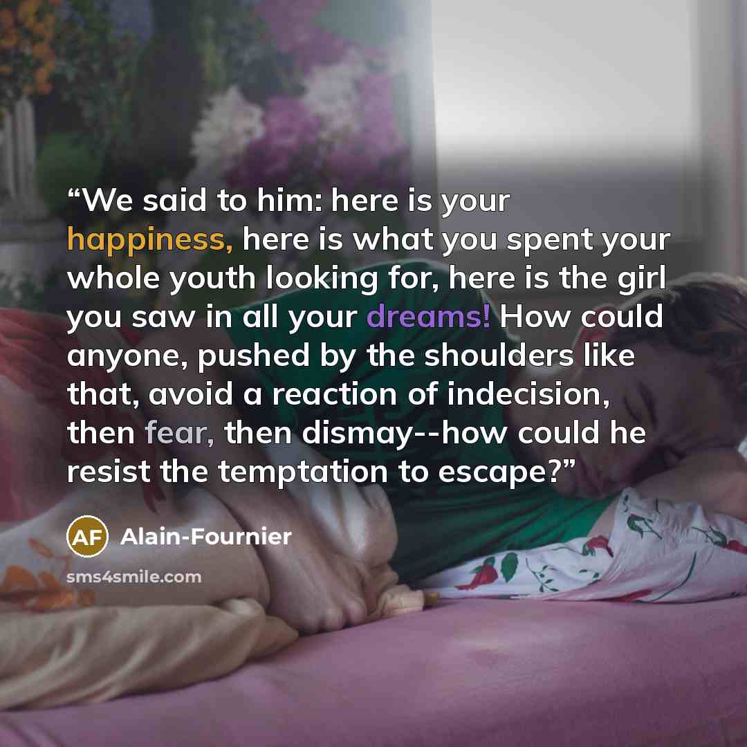 “We said to him: here is your happiness, here is what you spent your whole youth looking for, here is the girl you saw in all your dreams! How could anyone, pushed by the shoulders like that, avoid a reaction of indecision, then fear, then dismay--how could he resist the temptation to escape?” quote by Alain-Fournier