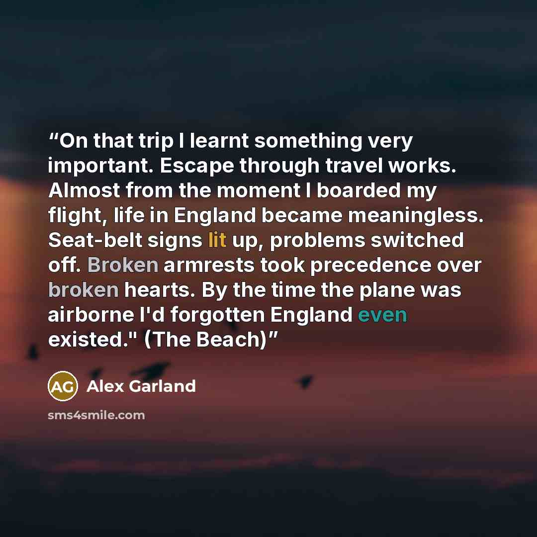“On that trip I learnt something very important. Escape through travel works. Almost from the moment I boarded my flight, life in England became meaningless. Seat-belt signs lit up, problems switched off. Broken armrests took precedence over broken hearts. By the time the plane was airborne I'd…” quote by Alex Garland