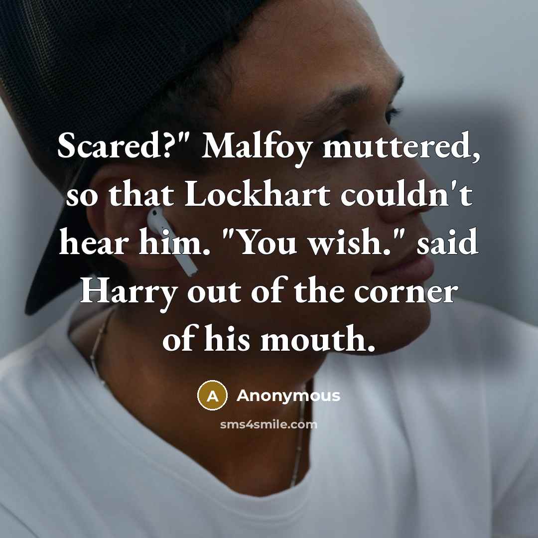 “Scared?" Malfoy muttered, so that Lockhart couldn't hear him. "You wish." said Harry out of the corner of his mouth.” quote by Anonymous