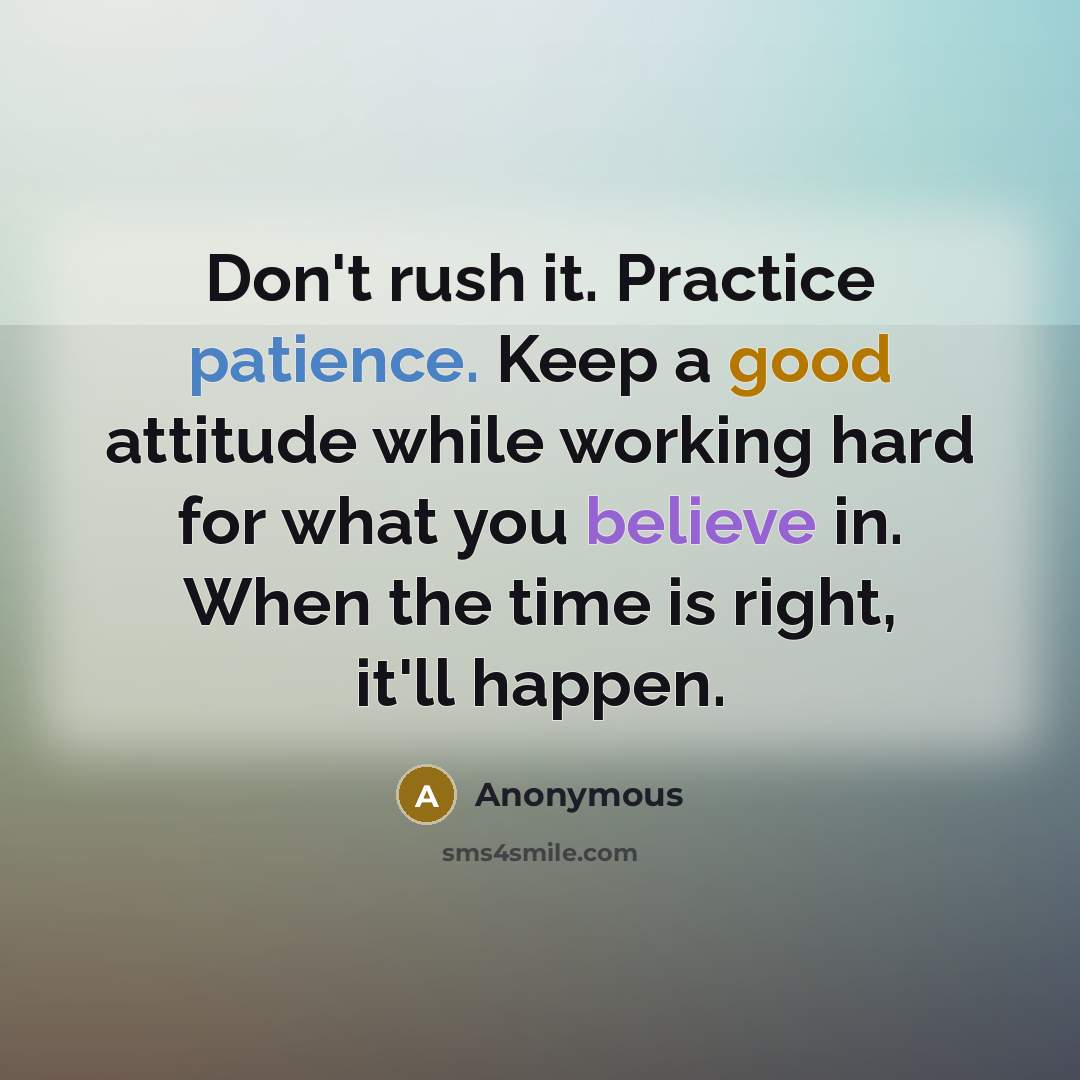 “Don't rush it. Practice patience. Keep a good attitude while working hard for what you believe in. When the time is right, it'll happen.” quote by Anonymous