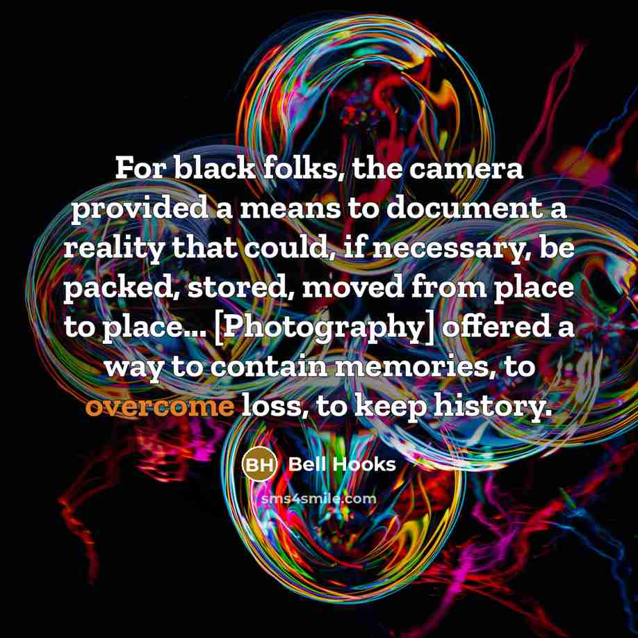 “For black folks, the camera provided a means to document a reality that could, if necessary, be packed, stored, moved from place to place... [Photography] offered a way to contain memories, to overcome loss, to keep history.” quote by Bell Hooks
