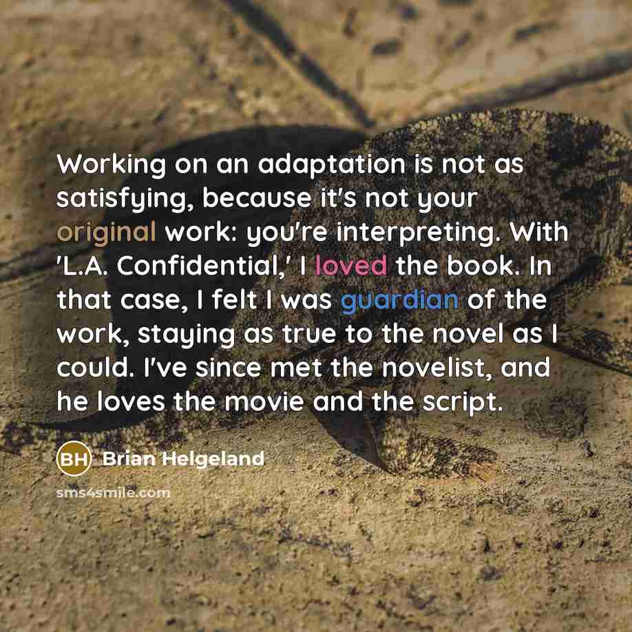 “Working on an adaptation is not as satisfying, because it's not your original work: you're interpreting. With 'L.A. Confidential,' I loved the book. In that case, I felt I was guardian of the work, staying as true to the novel as I could. I've since met the novelist, and he loves the movie and the…” quote by Brian Helgeland