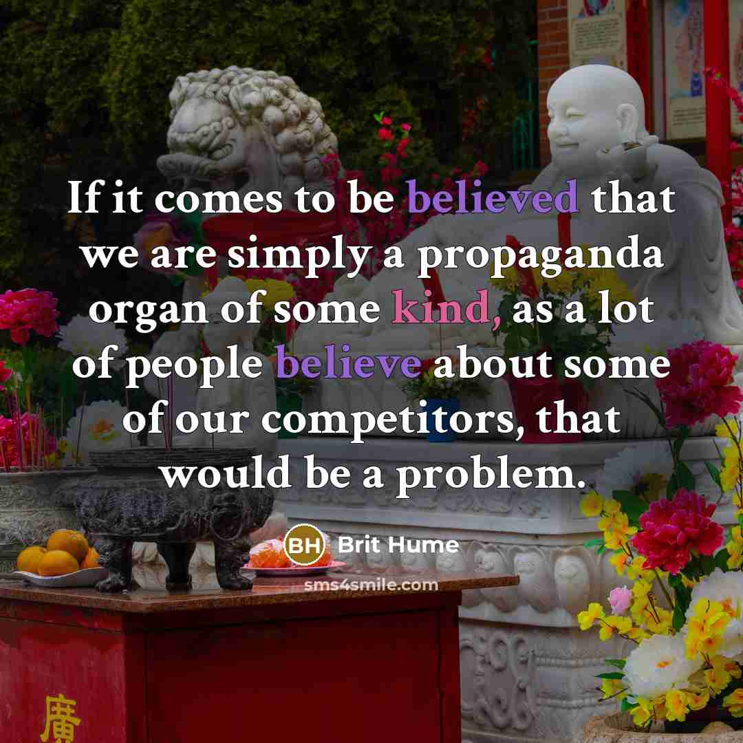 “If it comes to be believed that we are simply a propaganda organ of some kind, as a lot of people believe about some of our competitors, that would be a problem.” quote by Brit Hume
