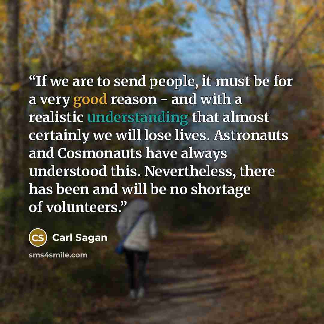 “If we are to send people, it must be for a very good reason - and with a realistic understanding that almost certainly we will lose lives. Astronauts and Cosmonauts have always understood this. Nevertheless, there has been and will be no shortage of volunteers.” quote by Carl Sagan