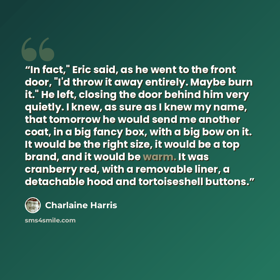 “In fact," Eric said, as he went to the front door, "I'd throw it away entirely. Maybe burn it." He left, closing the door behind him very quietly. I knew, as sure as I knew my name, that tomorrow he would send me another coat, in a big fancy box, with a big bow on it. It would be the right size…” quote by Charlaine Harris