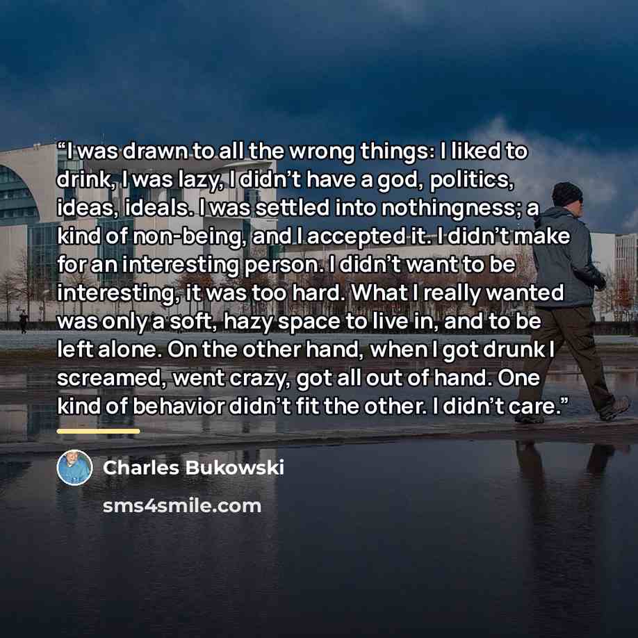“I was drawn to all the wrong things: I liked to drink, I was lazy, I didn't have a god, politics, ideas, ideals. I was settled into nothingness; a kind of non-being, and I accepted it. I didn't make for an interesting person. I didn't want to be interesting, it was too hard. What I really wanted…” quote by Charles Bukowski