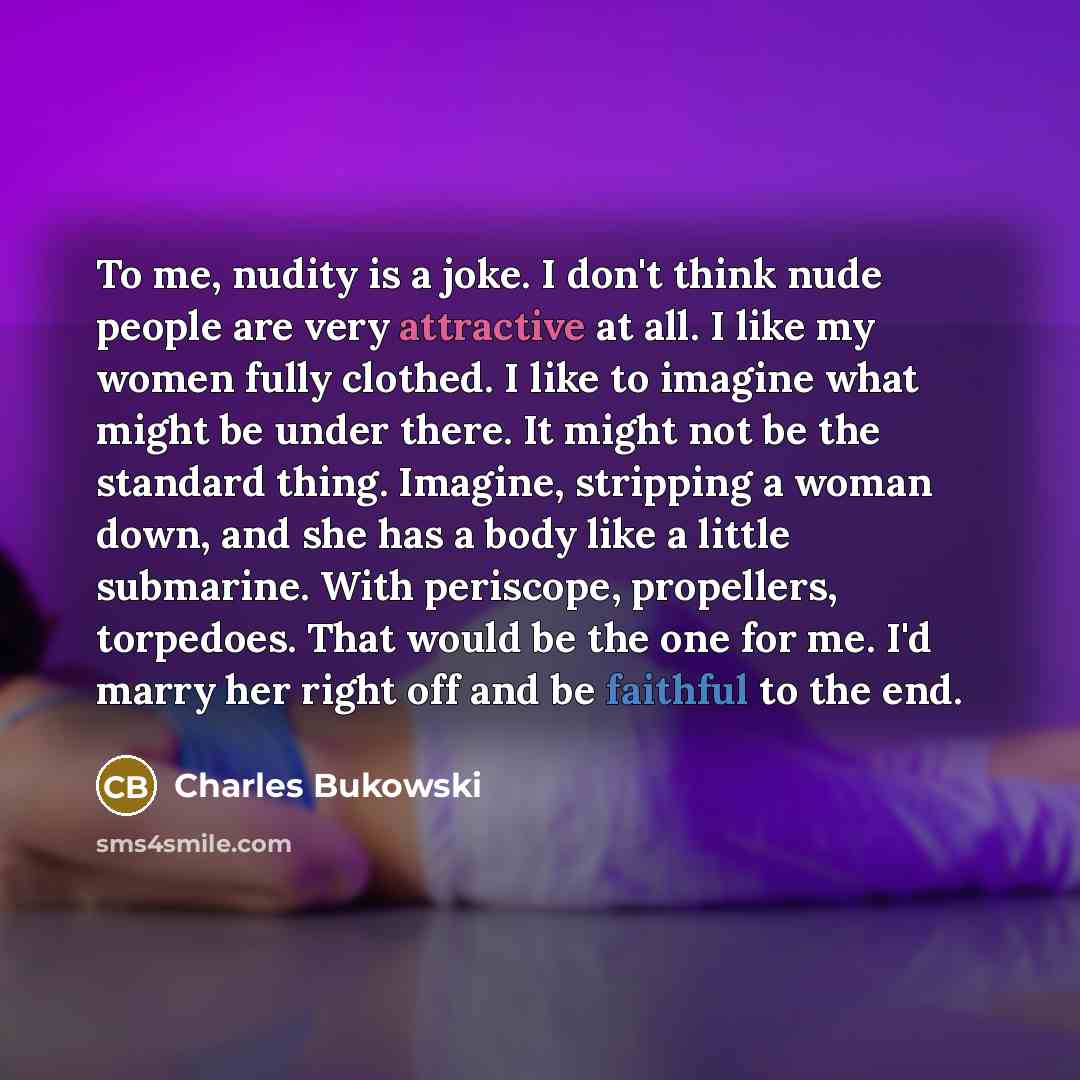 “To me, nudity is a joke. I don't think nude people are very attractive at all. I like my women fully clothed. I like to imagine what might be under there. It might not be the standard thing. Imagine, stripping a woman down, and she has a body like a little submarine. With periscope, propellers…” quote by Charles Bukowski