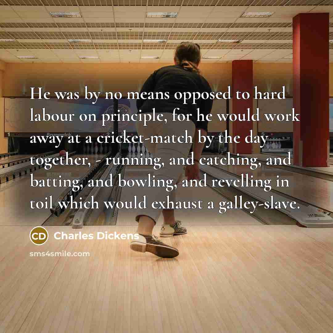 “He was by no means opposed to hard labour on principle, for he would work away at a cricket-match by the day together, - running, and catching, and batting, and bowling, and revelling in toil which would exhaust a galley-slave.” quote by Charles Dickens