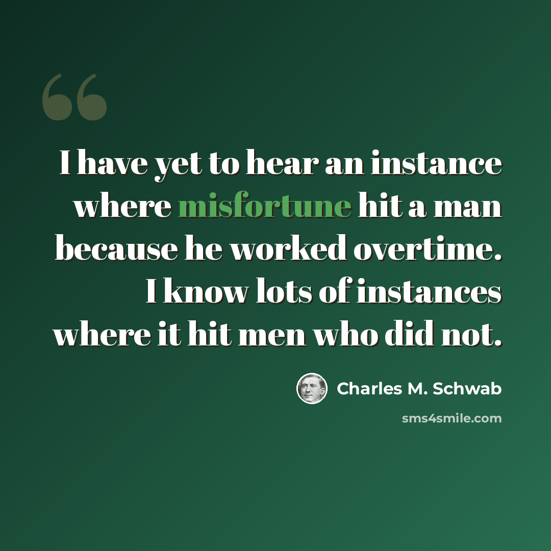 “I have yet to hear an instance where misfortune hit a man because he worked overtime. I know lots of instances where it hit men who did not.” quote by Charles M. Schwab