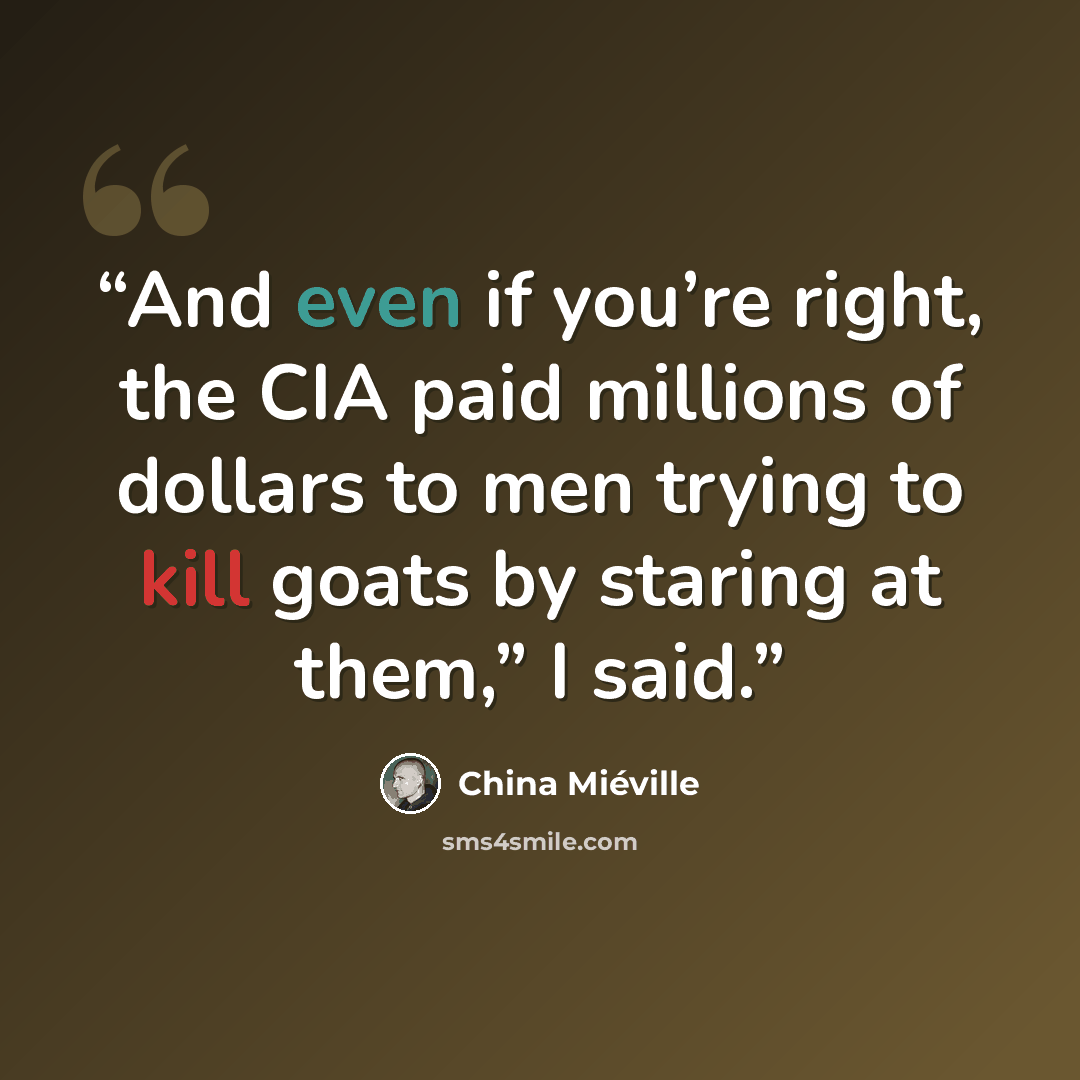 “And even if you’re right, the CIA paid millions of dollars to men trying to kill goats by staring at them,” I said.” quote by China Miéville