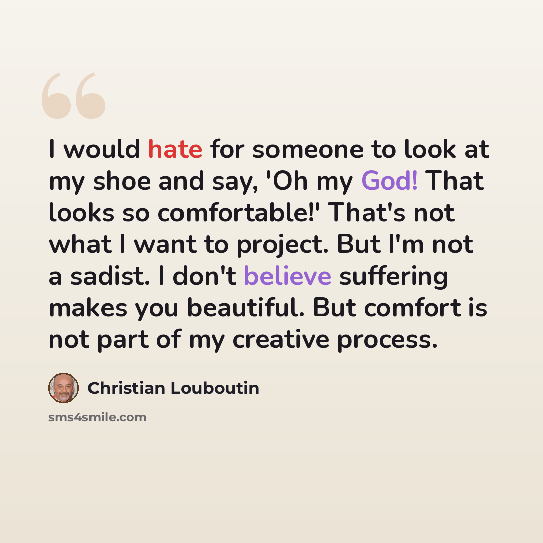 “I would hate for someone to look at my shoe and say, 'Oh my God! That looks so comfortable!' That's not what I want to project. But I'm not a sadist. I don't believe suffering makes you beautiful. But comfort is not part of my creative process.” quote by Christian Louboutin