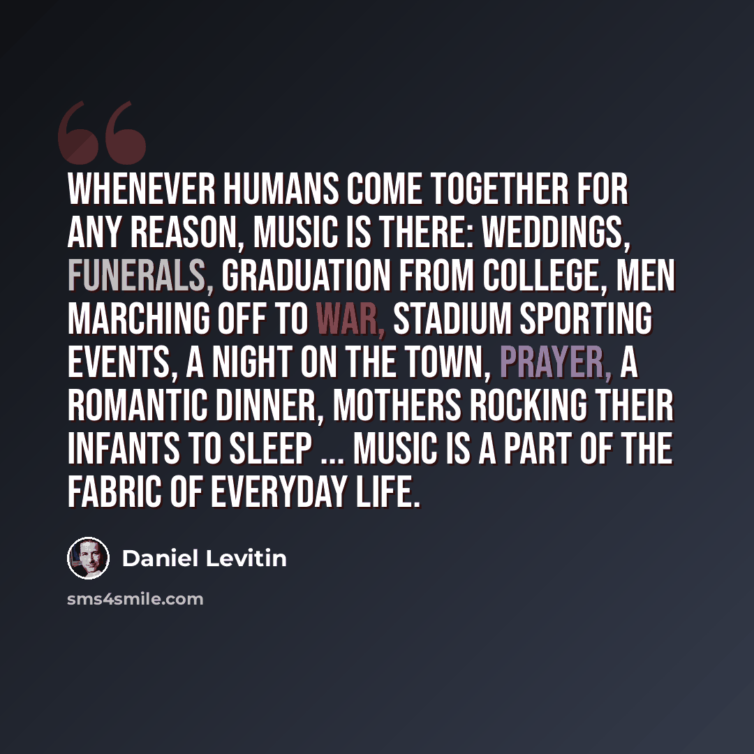 “Whenever humans come together for any reason, music is there: weddings, funerals, graduation from college, men marching off to war, stadium sporting events, a night on the town, prayer, a romantic dinner, mothers rocking their infants to sleep ... music is a part of the fabric of everyday life.” quote by Daniel Levitin