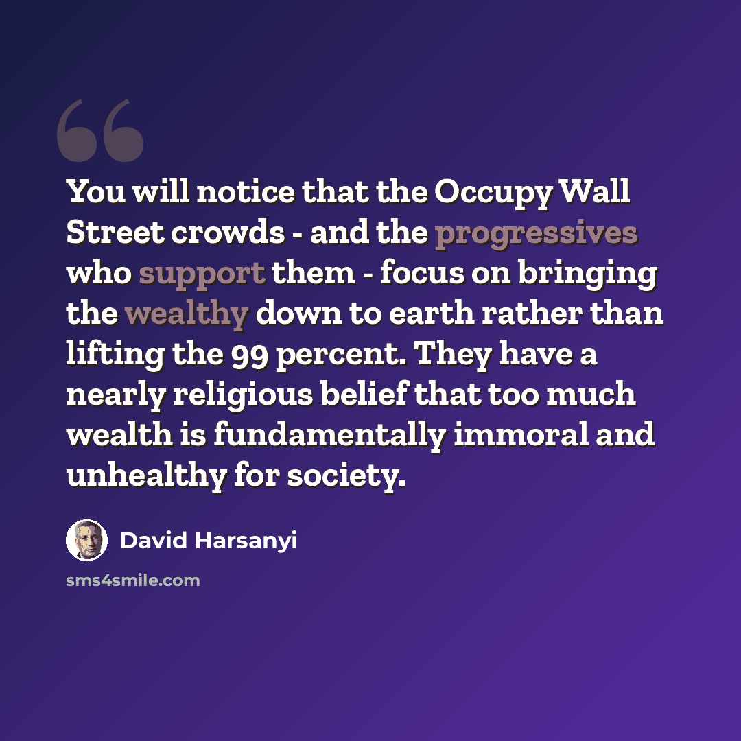 “You will notice that the Occupy Wall Street crowds - and the progressives who support them - focus on bringing the wealthy down to earth rather than lifting the 99 percent. They have a nearly religious belief that too much wealth is fundamentally immoral and unhealthy for society.” quote by David Harsanyi