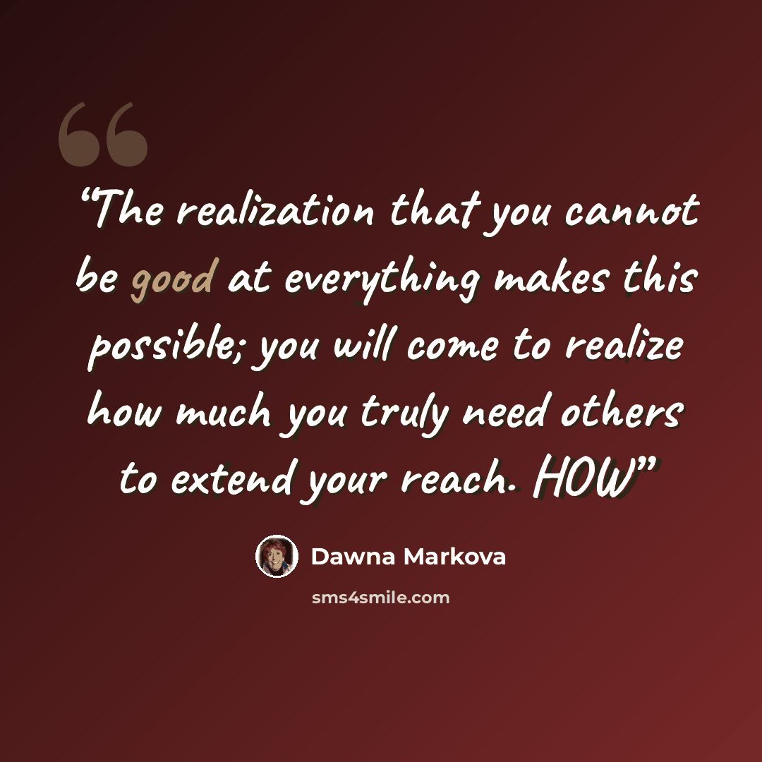 “The realization that you cannot be good at everything makes this possible; you will come to realize how much you truly need others to extend your reach. HOW” quote by Dawna Markova