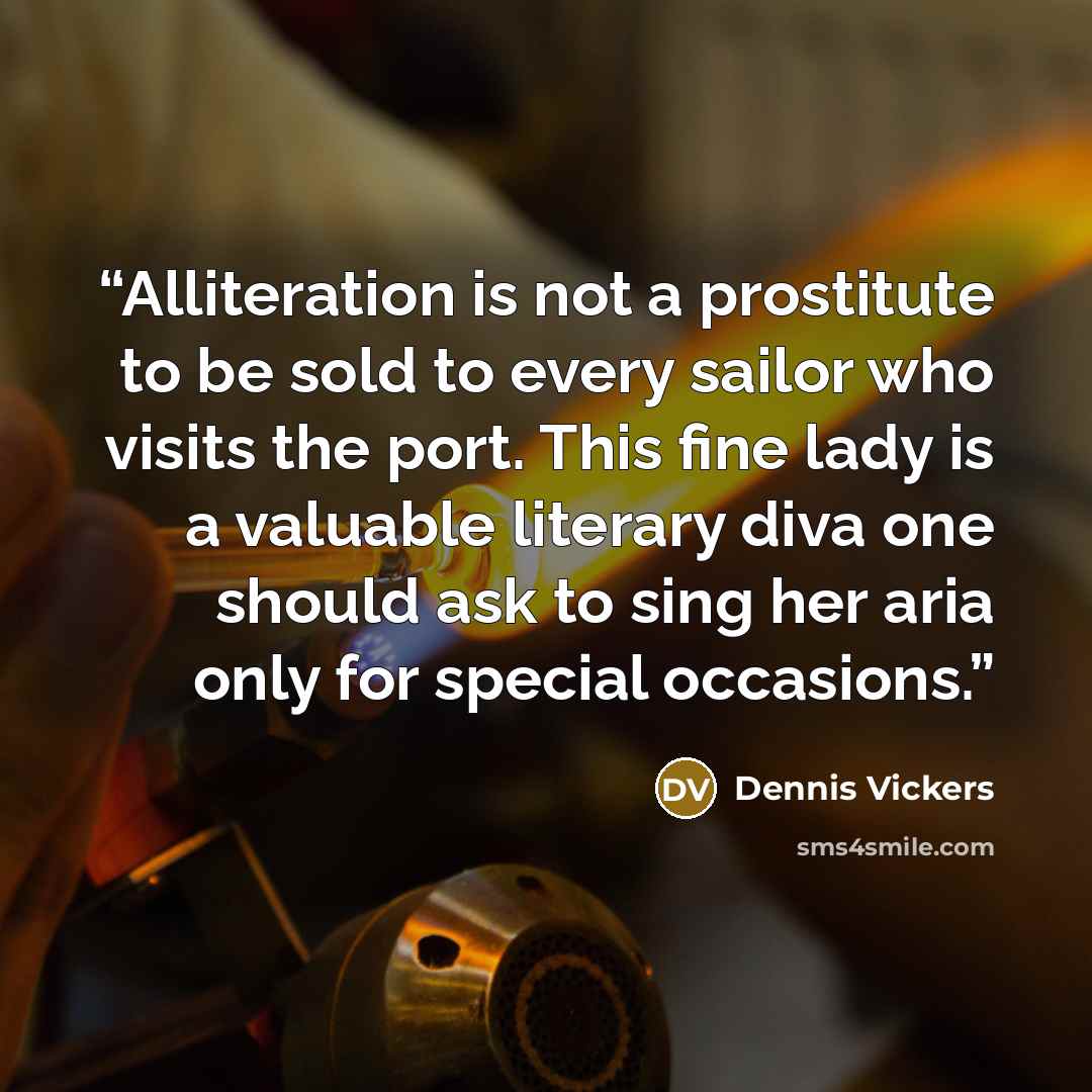 “Alliteration is not a prostitute to be sold to every sailor who visits the port. This fine lady is a valuable literary diva one should ask to sing her aria only for special occasions.” quote by Dennis Vickers