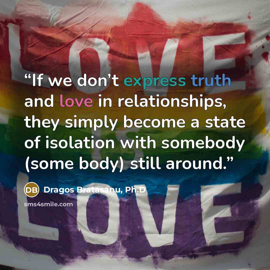 “If we don’t express truth and love in relationships, they simply become a state of isolation with somebody (some body) still around.” quote by Dragos Bratasanu, Ph.D