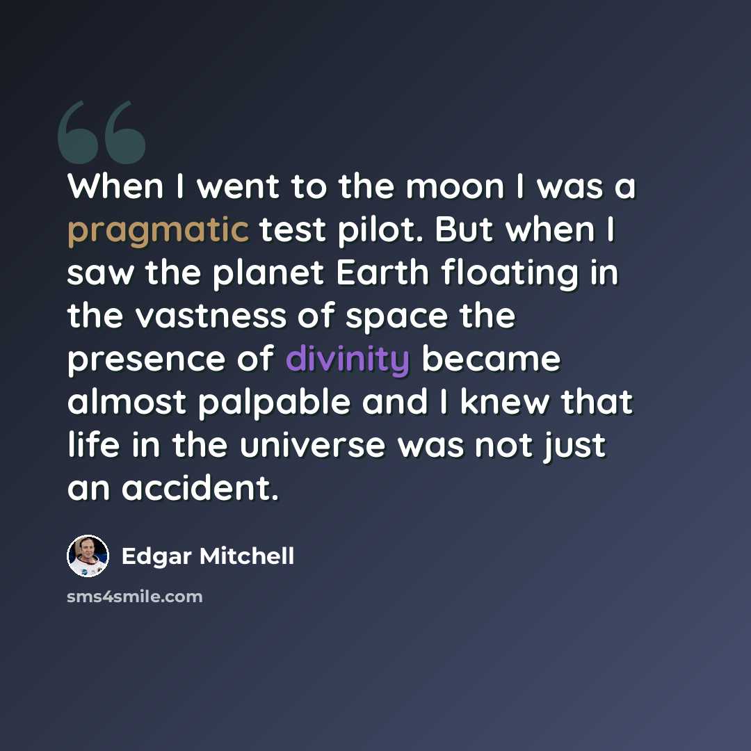 “When I went to the moon I was a pragmatic test pilot. But when I saw the planet Earth floating in the vastness of space the presence of divinity became almost palpable and I knew that life in the universe was not just an accident.” quote by Edgar Mitchell