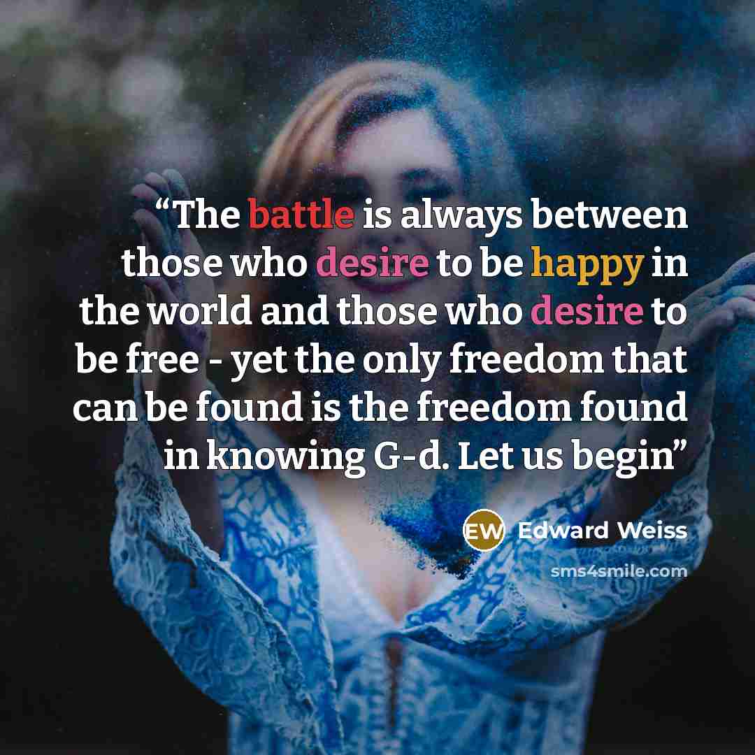 “The battle is always between those who desire to be happy in the world and those who desire to be free - yet the only freedom that can be found is the freedom found in knowing G-d. Let us begin” quote by Edward Weiss
