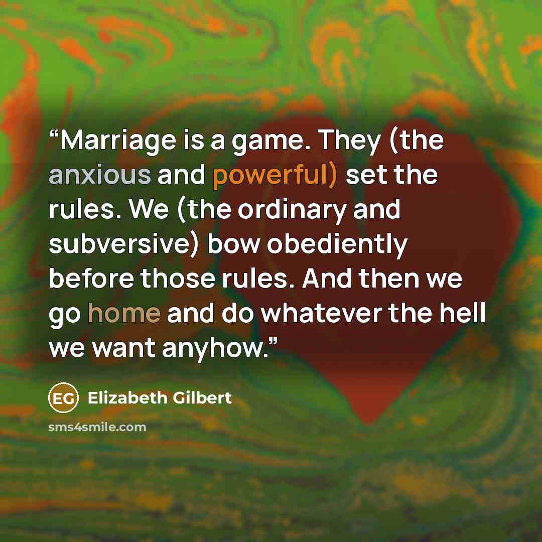 “Marriage is a game. They (the anxious and powerful) set the rules. We (the ordinary and subversive) bow obediently before those rules. And then we go home and do whatever the hell we want anyhow.” quote by Elizabeth Gilbert