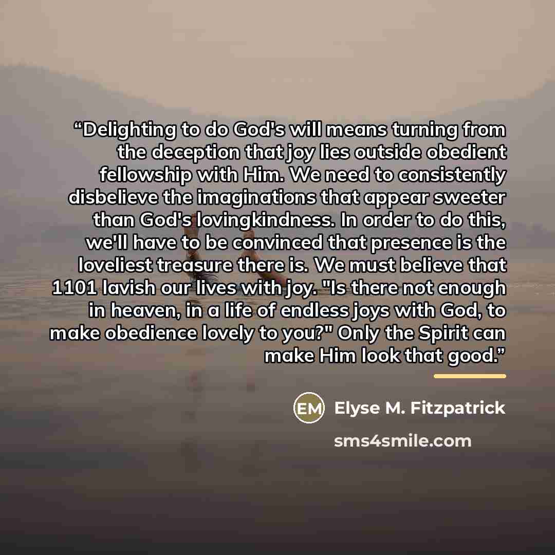 “Delighting to do God's will means turning from the deception that joy lies outside obedient fellowship with Him. We need to consistently disbelieve the imaginations that appear sweeter than God's lovingkindness. In order to do this, we'll have to be convinced that presence is the loveliest…” quote by Elyse M. Fitzpatrick