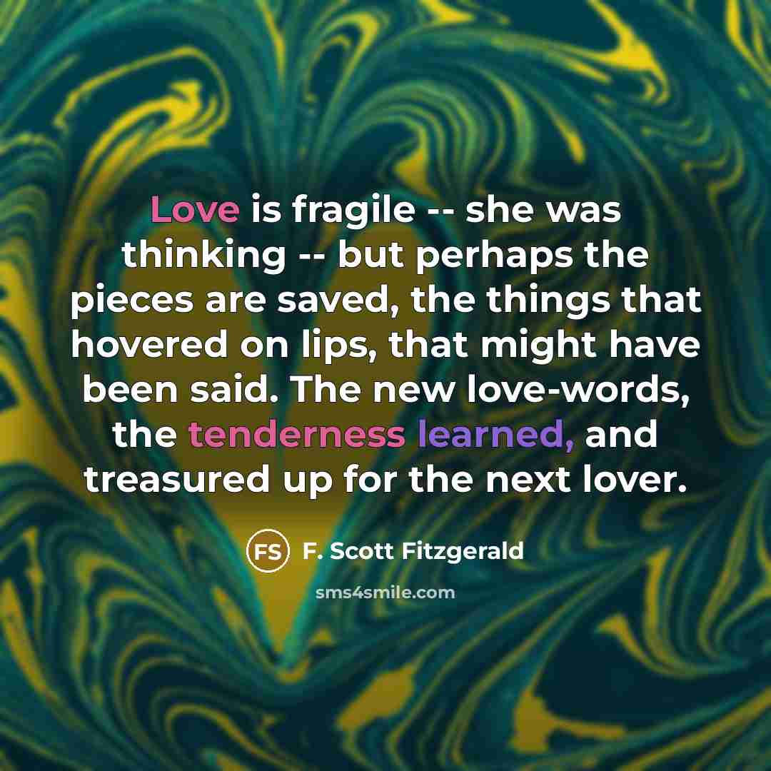 “Love is fragile -- she was thinking -- but perhaps the pieces are saved, the things that hovered on lips, that might have been said. The new love-words, the tenderness learned, and treasured up for the next lover.” quote by F. Scott Fitzgerald