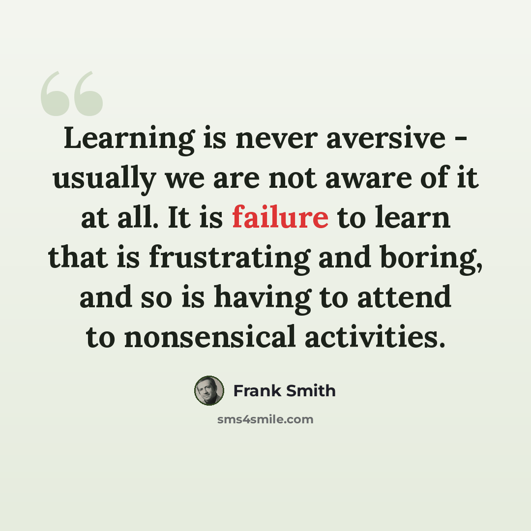 “Learning is never aversive - usually we are not aware of it at all. It is failure to learn that is frustrating and boring, and so is having to attend to nonsensical activities.” quote by Frank Smith