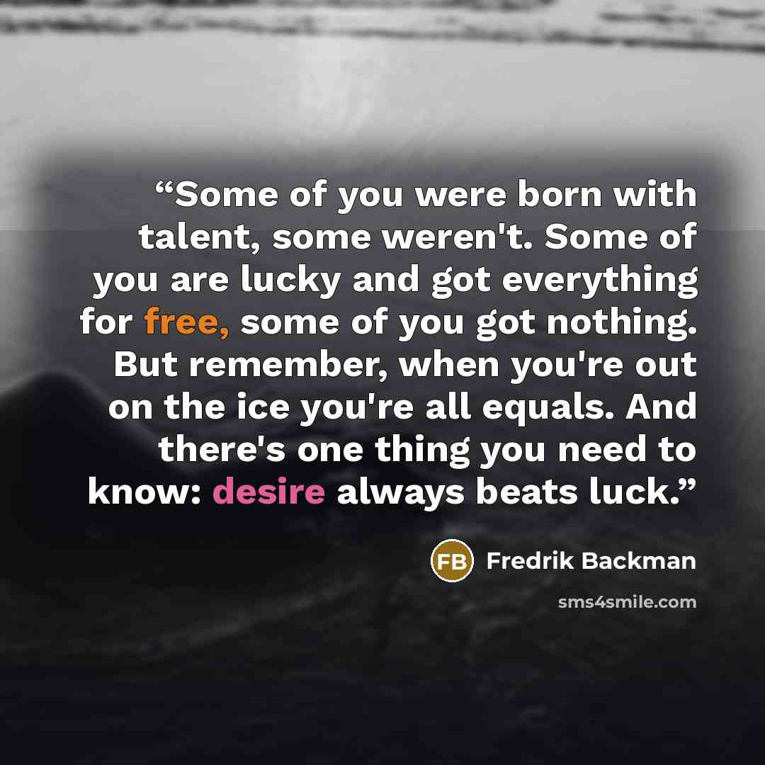 “Some of you were born with talent, some weren't. Some of you are lucky and got everything for free, some of you got nothing. But remember, when you're out on the ice you're all equals. And there's one thing you need to know: desire always beats luck.” quote by Fredrik Backman