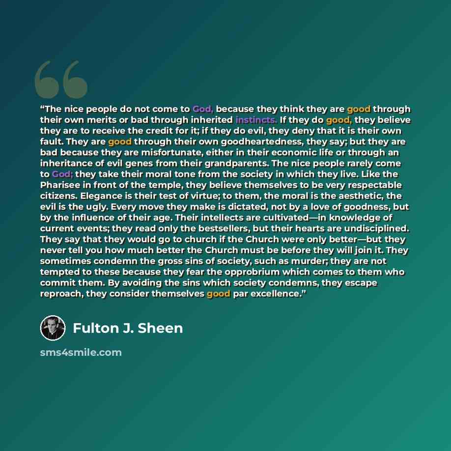 “The nice people do not come to God, because they think they are good through their own merits or bad through inherited instincts. If they do good, they believe they are to receive the credit for it; if they do evil, they deny that it is their own fault. They are good through their own…” quote by Fulton J. Sheen
