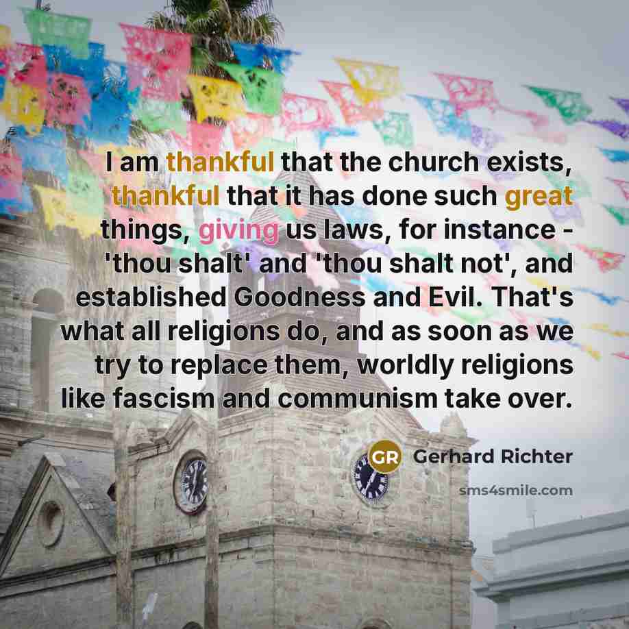“I am thankful that the church exists, thankful that it has done such great things, giving us laws, for instance - 'thou shalt' and 'thou shalt not', and established Goodness and Evil. That's what all religions do, and as soon as we try to replace them, worldly religions like fascism and communism…” quote by Gerhard Richter