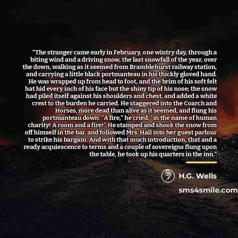 “The stranger came early in February, one wintry day, through a biting wind and a driving snow, the last snowfall of the year, over the down, walking as it seemed from Bramblehurst railway station, and carrying a little black portmanteau in his thickly gloved hand. He was wrapped up from head to…” quote by H.G. Wells