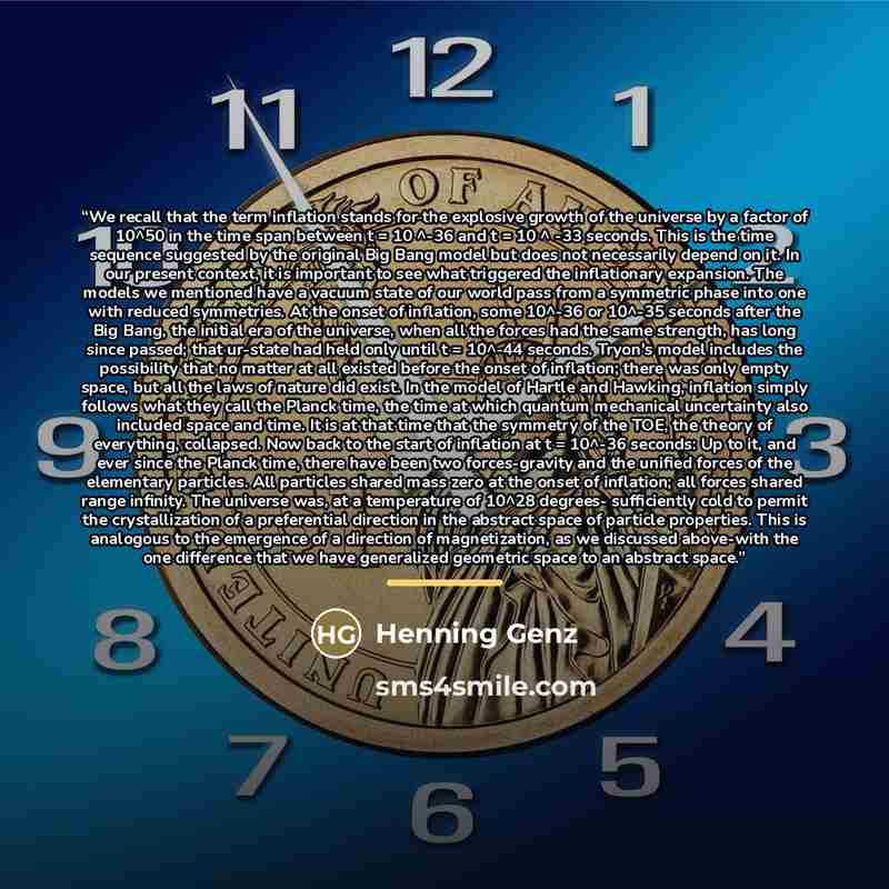 “We recall that the term inflation stands for the explosive growth of the universe by a factor of 10^50 in the time span between t = 10 ^-36 and t = 10 ^ -33 seconds. This is the time sequence suggested by the original Big Bang model but does not necessarily depend on it. In our present context, it…” quote by Henning Genz