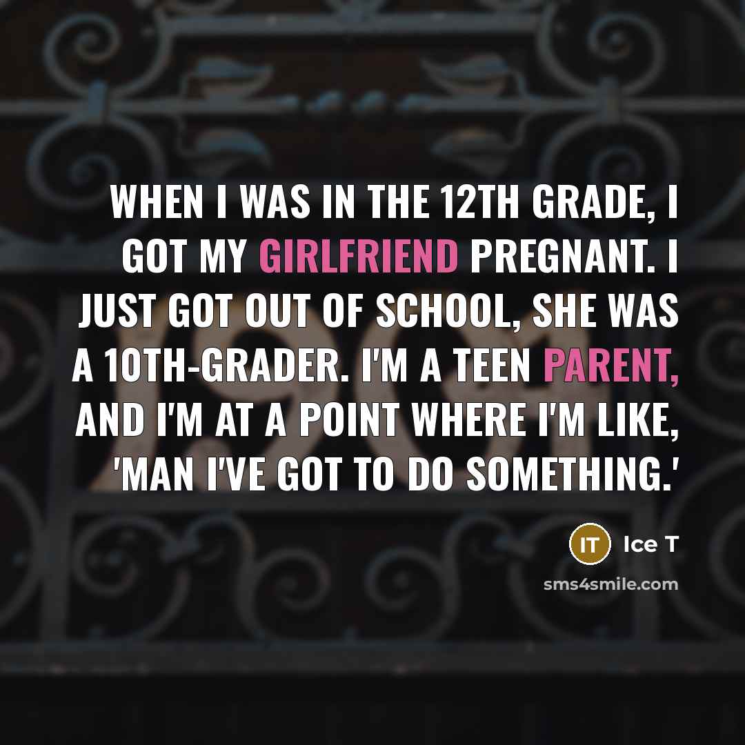 “When I was in the 12th grade, I got my girlfriend pregnant. I just got out of school, she was a 10th-grader. I'm a teen parent, and I'm at a point where I'm like, 'Man I've got to do something.'” quote by Ice T