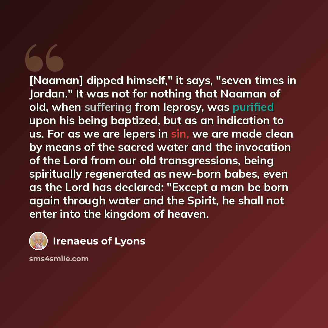“[Naaman] dipped himself," it says, "seven times in Jordan." It was not for nothing that Naaman of old, when suffering from leprosy, was purified upon his being baptized, but as an indication to us. For as we are lepers in sin, we are made clean by means of the sacred water and the invocation of…” quote by Irenaeus of Lyons
