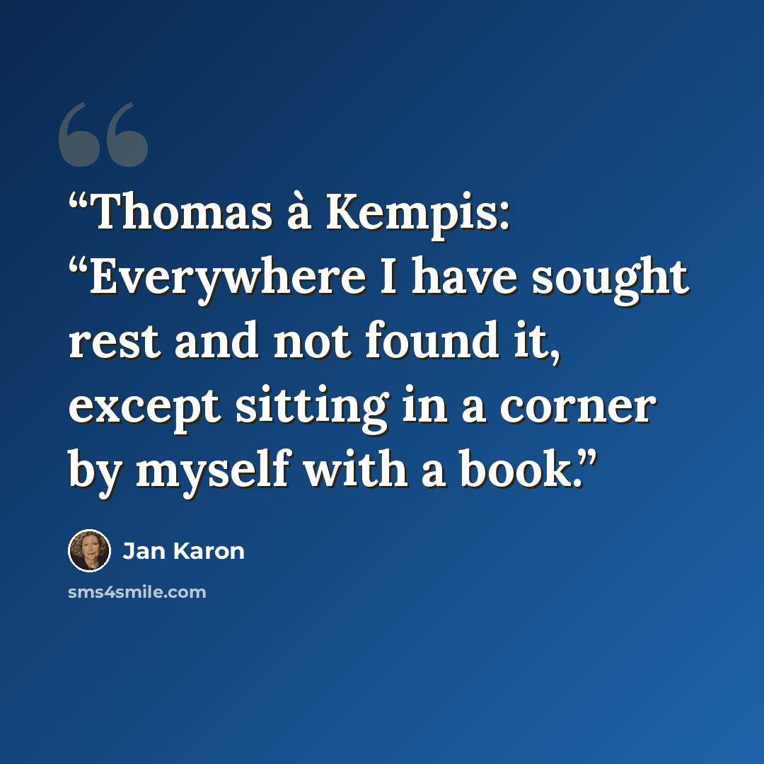 “Thomas à Kempis: “Everywhere I have sought rest and not found it, except sitting in a corner by myself with a book.” quote by Jan Karon