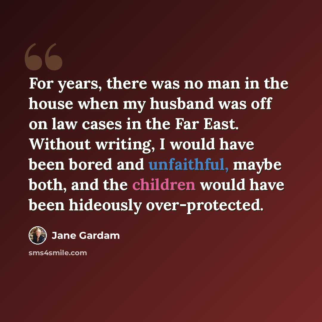 “For years, there was no man in the house when my husband was off on law cases in the Far East. Without writing, I would have been bored and unfaithful, maybe both, and the children would have been hideously over-protected.” quote by Jane Gardam