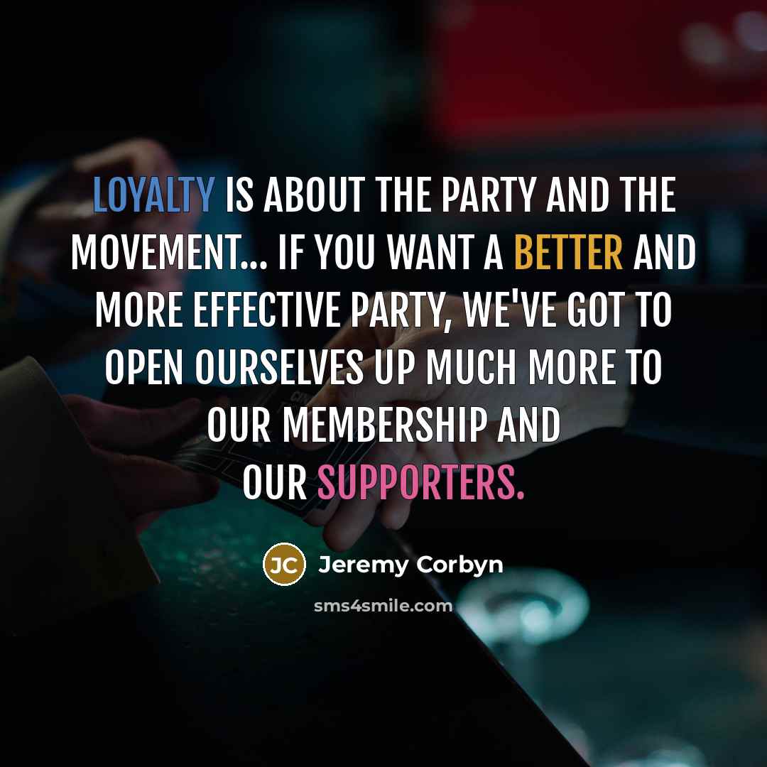“Loyalty is about the party and the movement... if you want a better and more effective party, we've got to open ourselves up much more to our membership and our supporters.” quote by Jeremy Corbyn
