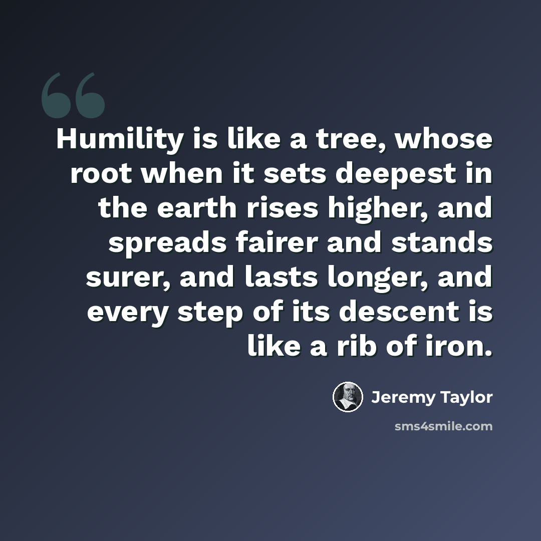 “Humility is like a tree, whose root when it sets deepest in the earth rises higher, and spreads fairer and stands surer, and lasts longer, and every step of its descent is like a rib of iron.” quote by Jeremy Taylor