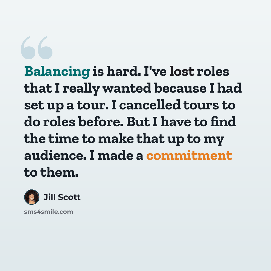 “Balancing is hard. I've lost roles that I really wanted because I had set up a tour. I cancelled tours to do roles before. But I have to find the time to make that up to my audience. I made a commitment to them.” quote by Jill Scott