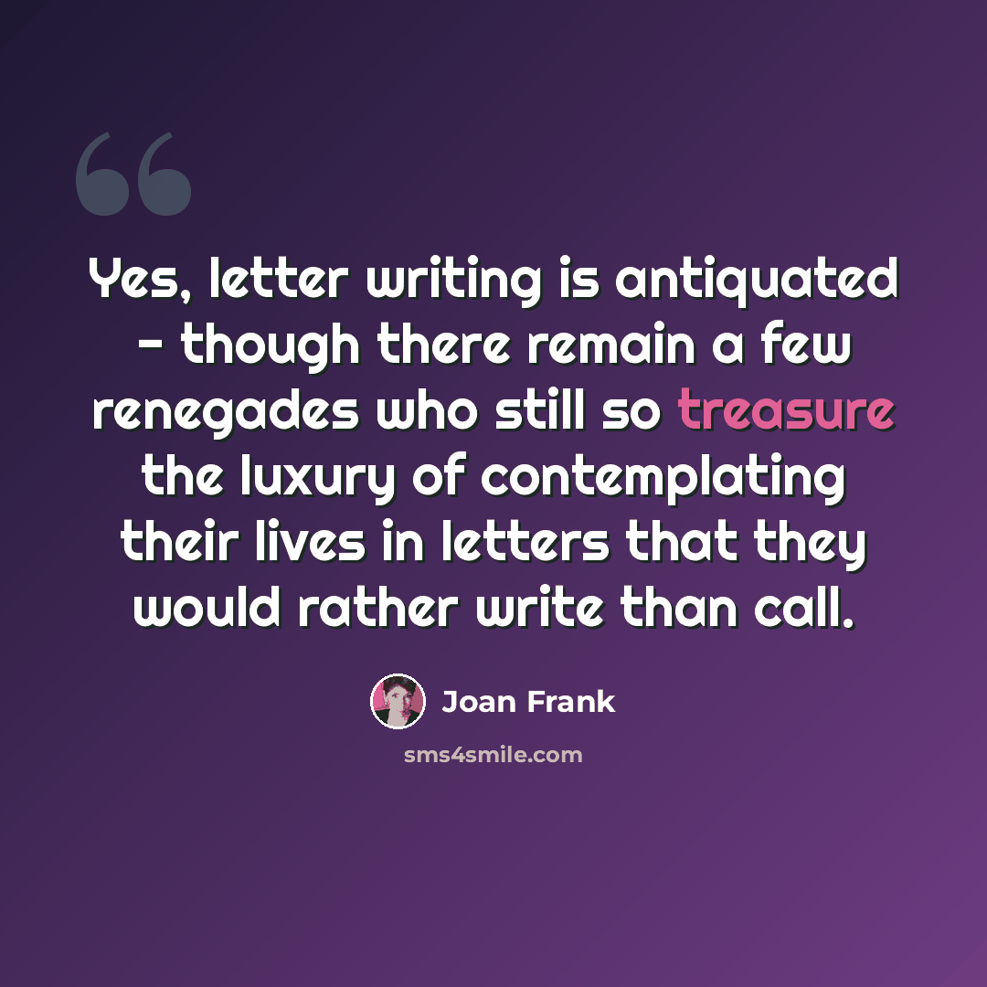 “Yes, letter writing is antiquated - though there remain a few renegades who still so treasure the luxury of contemplating their lives in letters that they would rather write than call.” quote by Joan Frank