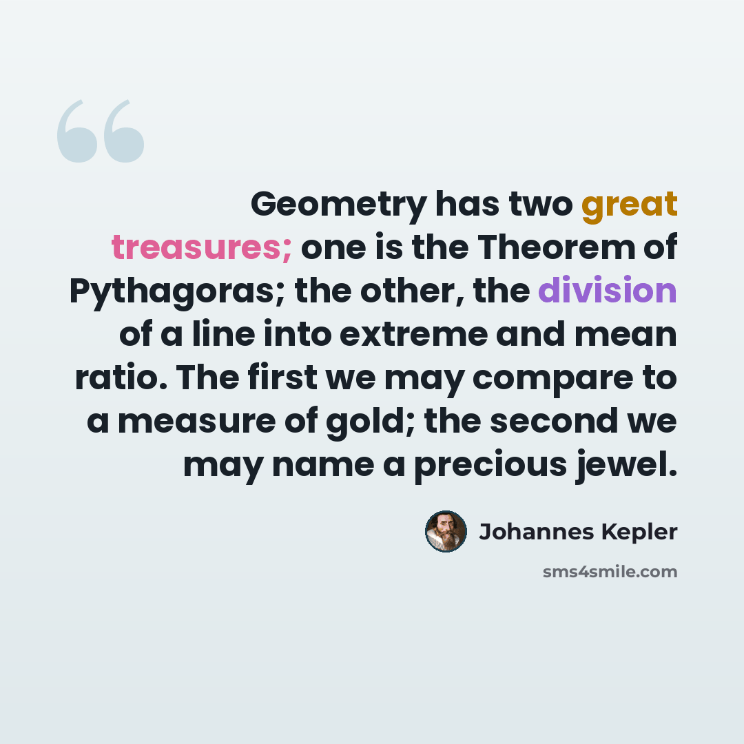 “Geometry has two great treasures; one is the Theorem of Pythagoras; the other, the division of a line into extreme and mean ratio. The first we may compare to a measure of gold; the second we may name a precious jewel.” quote by Johannes Kepler