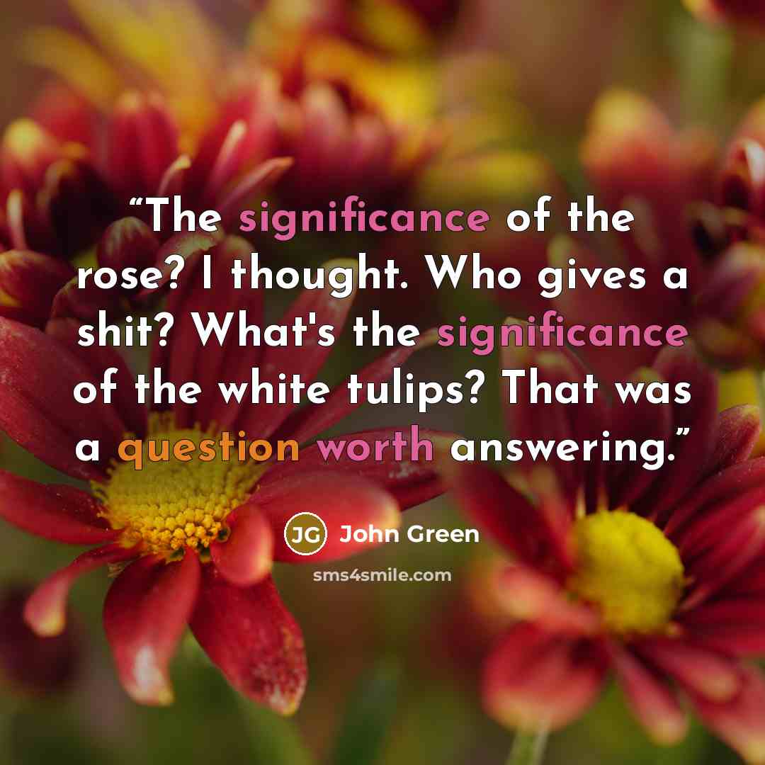 “The significance of the rose? I thought. Who gives a shit? What's the significance of the white tulips? That was a question worth answering.” quote by John Green