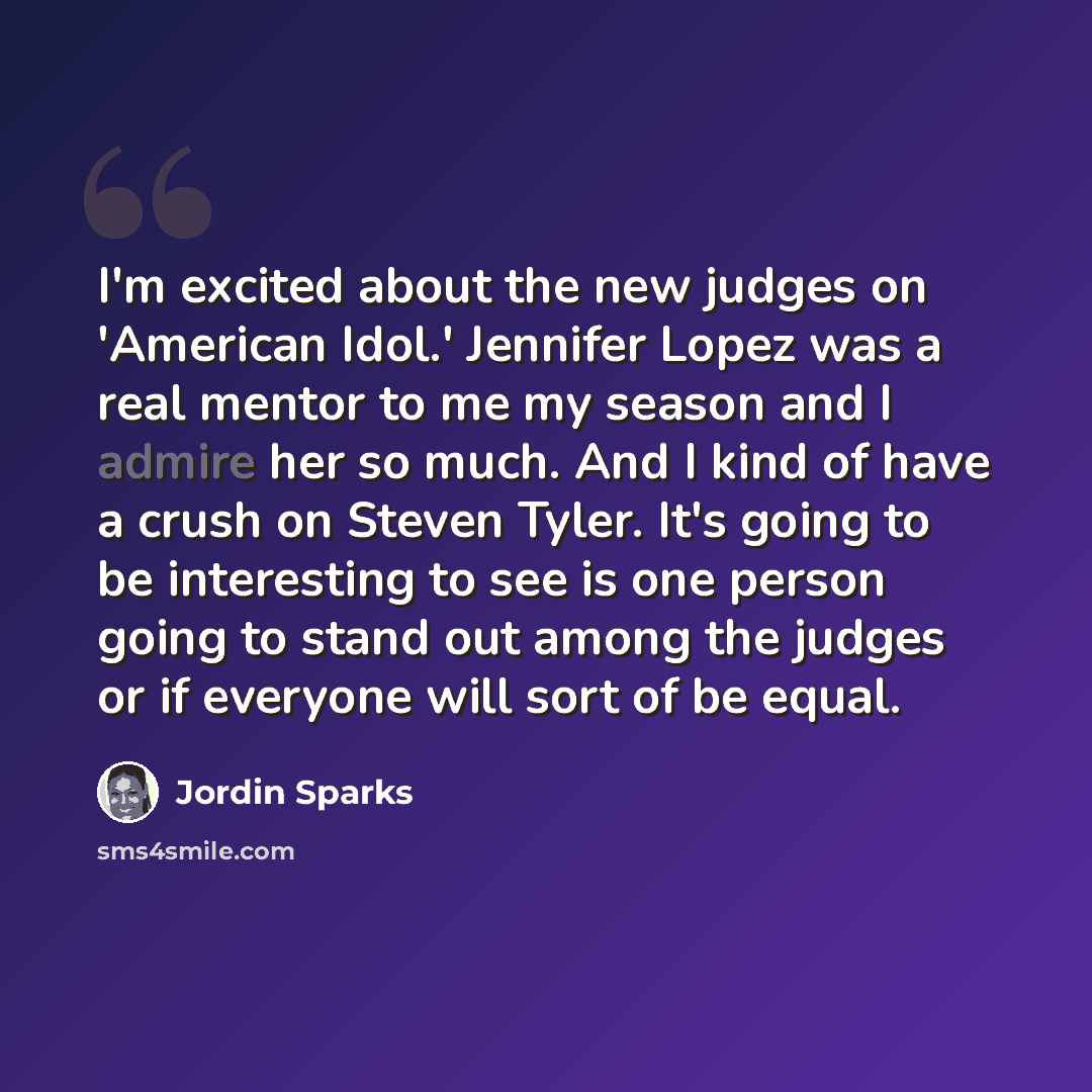 “I'm excited about the new judges on 'American Idol.' Jennifer Lopez was a real mentor to me my season and I admire her so much. And I kind of have a crush on Steven Tyler. It's going to be interesting to see is one person going to stand out among the judges or if everyone will sort of be equal.” quote by Jordin Sparks