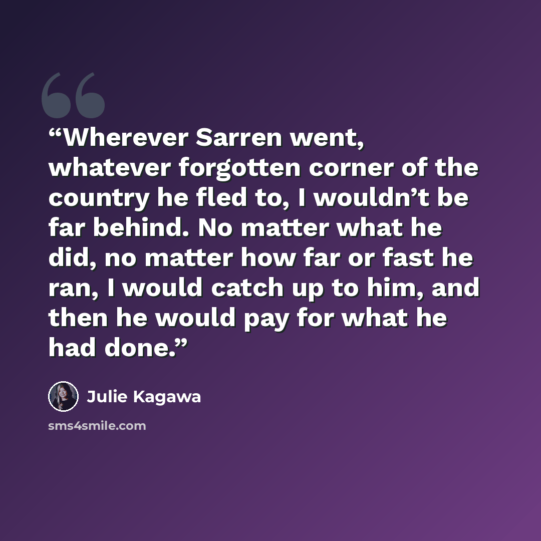 “Wherever Sarren went, whatever forgotten corner of the country he fled to, I wouldn’t be far behind. No matter what he did, no matter how far or fast he ran, I would catch up to him, and then he would pay for what he had done.” quote by Julie Kagawa